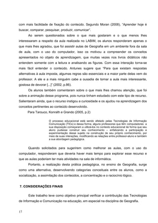 com mais facilidade de fixação do conteúdo. Segundo Moran (2008), “Aprender hoje é
buscar, comparar, pesquisar, produzir, comunicar”.
      Ao serem questionados sobre o que mais gostaram e o que menos lhes
interessaram a respeito da aula realizada no LABIM, os alunos responderam apenas o
que mais lhes agradou, que foi assistir aulas de Geografia em um ambiente fora da sala
de aula, com o uso do computador, isso os motivou a compreender os conceitos
apresentados no objeto de aprendizagem, que muitas vezes nos livros didáticos não
entendem somente com a leitura e analisando as figuras. Com essa interação torna-se
mais fácil entender o conteúdo. Antunes sugere que “Para que existam respostas
alternativas à aula imposta, algumas regras são essenciais e a maior parte delas vem do
professor. A ele e a mais ninguém cabe a ousadia de tornar a aula mais interessante,
gostosa de devorar [...]” (2002, p.86).
      Os alunos também comentaram sobre o que mais lhes chamou atenção, que foi
sobre a animação desse programa, pois nunca tinham estudado com este tipo de recurso.
Salientaram ainda, que o recurso instigou a curiosidade e os ajudou na aprendizagem dos
conceitos pertinentes ao conteúdo desenvolvido.
      Para Tarouco, Konrath e Grando (2005, p.2)

                      O processo educacional está sendo afetado pelas Tecnologias de Informação
                      Comunicação (TICs) e dessa forma, alguns professores que têm computadores a
                      sua disposição começaram a utilizá-los no contexto educacional de forma que seu
                      aluno pudesse construir seu conhecimento – enfatizando a participação e
                      experimentação desse sujeito na construção de seu próprio conhecimento, por
                      meio de suas interações, modificando as relações entre professor-aluno e também
                      a sua abordagem pedagógica.


      Quando solicitados para sugerirem como melhorar as aulas, com o uso do
computador, responderam que deveria haver mais tempo para explorar esse recurso e
que as aulas poderiam ter mais atividades na sala de informática.
      Portanto, a realização desta prática pedagógica, no ensino de Geografia, surge
como uma alternativa, desenvolvendo categorias conceituais entre os alunos, como a
socialização, a assimilação dos conteúdos, a concentração e o raciocínio lógico.


7. CONSIDERAÇÕES FINAIS

       Este trabalho teve como objetivo principal verificar a contribuição das Tecnologias
de Informação e Comunicação na educação, em especial na disciplina de Geografia.


17
 