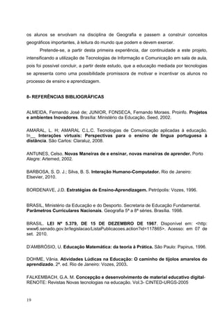 os alunos se envolvam na disciplina de Geografia e passem a construir conceitos
geográficos importantes, à leitura do mundo que podem e devem exercer.
      Pretende-se, a partir desta primeira experiência, dar continuidade a este projeto,
intensificando a utilização de Tecnologias de Informação e Comunicação em sala de aula,
pois foi possível concluir, a partir deste estudo, que a educação mediada por tecnologias
se apresenta como uma possibilidade promissora de motivar e incentivar os alunos no
processo de ensino e aprendizagem.


8- REFERÊNCIAS BIBLIOGRÁFICAS


ALMEIDA, Fernando José de; JUNIOR, FONSECA, Fernando Moraes. Proinfo. Projetos
e ambientes Inovadores. Brasília: Ministério da Educação, Seed, 2002.

AMARAL, L. H; AMARAL C.L.C. Tecnologias de Comunicação aplicadas à educação.
In__ Interações virtuais: Perspectivas para o ensino de língua portuguesa à
distância. São Carlos: Claraluz, 2008.

ANTUNES, Celso. Novas Maneiras de e ensinar, novas maneiras de aprender. Porto
Alegre: Artemed, 2002.

BARBOSA, S. D. J.; Silva, B. S. Interação Humano-Computador. Rio de Janeiro:
Elsevier, 2010.

BORDENAVE, J.D. Estratégias de Ensino-Aprendizagem. Petrópolis: Vozes, 1996.


BRASIL, Ministério da Educação e do Desporto. Secretaria de Educação Fundamental.
Parâmetros Curriculares Nacionais. Geografia 5ª a 8ª séries. Brasília. 1998.

BRASIL. LEI Nº 5.379, DE 15 DE DEZEMBRO DE 1967. Disponível em: <http:
www6.senado.gov.br/legislacao/ListaPublicacoes.action?id=117865>. Acesso: em 07 de
set. 2010.

D’AMBRÓSIO, U. Educação Matemática: da teoria à Prática. São Paulo: Papirus, 1996.

DOHME, Vânia. Atividades Lúdicas na Educação: O caminho de tijolos amarelos do
aprendizado. 2ª. ed. Rio de Janeiro: Vozes, 2003.

FALKEMBACH, G.A. M. Concepção e desenvolvimento de material educativo digital-
RENOTE: Revistas Novas tecnologias na educação. Vol.3- CINTED-URGS-2005


19
 