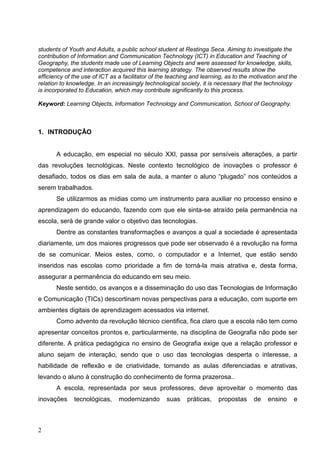 students of Youth and Adults, a public school student at Restinga Seca. Aiming to investigate the
contribution of Information and Communication Technology (ICT) in Education and Teaching of
Geography, the students made use of Learning Objects and were assessed for knowledge, skills,
competence and interaction acquired this learning strategy. The observed results show the
efficiency of the use of ICT as a facilitator of the teaching and learning, as to the motivation and the
relation to knowledge. In an increasingly technological society, it is necessary that the technology
is incorporated to Education, which may contribute significantly to this process.

Keyword: Learning Objects, Information Technology and Communication, School of Geography.



1. INTRODUÇÂO


       A educação, em especial no século XXI, passa por sensíveis alterações, a partir
das revoluções tecnológicas. Neste contexto tecnológico de inovações o professor é
desafiado, todos os dias em sala de aula, a manter o aluno “plugado” nos conteúdos a
serem trabalhados.
       Se utilizarmos as mídias como um instrumento para auxiliar no processo ensino e
aprendizagem do educando, fazendo com que ele sinta-se atraído pela permanência na
escola, será de grande valor o objetivo das tecnologias.
       Dentre as constantes transformações e avanços a qual a sociedade é apresentada
diariamente, um dos maiores progressos que pode ser observado é a revolução na forma
de se comunicar. Meios estes, como, o computador e a Internet, que estão sendo
inseridos nas escolas como prioridade a fim de torná-la mais atrativa e, desta forma,
assegurar a permanência do educando em seu meio.
       Neste sentido, os avanços e a disseminação do uso das Tecnologias de Informação
e Comunicação (TICs) descortinam novas perspectivas para a educação, com suporte em
ambientes digitais de aprendizagem acessados via internet.
       Como advento da revolução técnico cientifica, fica claro que a escola não tem como
apresentar conceitos prontos e, particularmente, na disciplina de Geografia não pode ser
diferente. A prática pedagógica no ensino de Geografia exige que a relação professor e
aluno sejam de interação, sendo que o uso das tecnologias desperta o interesse, a
habilidade de reflexão e de criatividade, tornando as aulas diferenciadas e atrativas,
levando o aluno à construção do conhecimento de forma prazerosa..
       A escola, representada por seus professores, deve aproveitar o momento das
inovações     tecnológicas,     modernizando       suas    práticas,    propostas     de    ensino    e



2
 