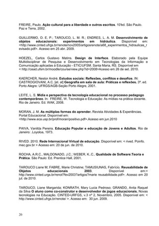 FREIRE, Paulo. Ação cultural para a liberdade e outros escritos. 10° São Paulo.
                                                                   ed.
Paz e Terra, 2002.

GUILLERMO, O. E. P.; TAROUCO, L. M. R.; ENDRES, L. A. M. Desenvolvimento de
objetos    educacionais:       experimentos      em     hidráulica.  Disponível     em:
<http://www.cinted.ufrgs.br/renote/nov2005/artigosrenote/a68_experimentos_hidraulicas_r
evisado.pdf>. Acesso em 25 abr. 2009.

HOEZEL, Carlos Gustavo Matins. Design de Interface. Elaborado pela Equipe
Multidisciplinar de Pesquisa e Desenvolvimento em Tecnologias da Informação e
Comunicação aplicadas à Educação - ETIC/UFSM. Santa Maria, RS. Disponível em
< http://cead.ufsm.br/moodle/course/view.php?id=2008>Acesso em 26 de set. 2010.

KAERCHER, Nestor André. Estudos sociais: Reflexões, conflitos e desafios. IN:
CASTROGIOVANI, A.C. [et. al] Geografia em sala de aula: Práticas e reflexões. 3ª. ed.
Porto Alegre: UFRGS/AGB-Seção Porto Alegre, 2001.

LEITE, L. S. Mídia e perspectiva da tecnologia educacional no processo pedagogo
contemporâneo. In: FREIRE, W. Tecnologia e Educação: As mídias na prática docente.
Rio de Janeiro. Ed. WAK, 2008.

MORAN, J. M. As múltiplas formas do aprender. Revista Atividades & Experiências.
Portal Educacional. Disponível em:
<http://www.eca.usp.br/prof/moran/positivo.pdf>.Acesso em jun.2010

PAIVA, Vanilda Pereira. Educação Popular e educação de Jovens e Adultos. Rio de
Janeiro: .Loyoloa, 1973.

RIVED. 2010. Rede Internacional Virtual de educação. Disponível em: < rived. Poinfo.
mec.gov.br > Acesso em: 20 de jun. de 2010.

ROCHA, A.R.C., MALDONADO, J.C.; WEBER, K..C., Qualidade de Software:Teoria e
Prática. São Paulo: Ed. Prentice Hall, 2001.

TAROUCO Liane M; FABRE, Marie Christine; TAMUSIUNAS, Fabrício. Reusabilidade de
Objetos             educacionais             2003.           Disponível           em:<
http://www.cinted.urgs.br/renot?fev2003?artigos?marie reusabilidade.pdf>. Acesso em 20
jul. de 2010.

TAROUCO, Liane Margarida; KONRATH, Mary Lucia Pedroso; GRANDO, Anita Raquel
da Silva O aluno como co-construtor e desenvolvedor de jogos educacionais. Novas
tecnologias na Educação. CINTED-URFGS, v.3 nº 2, Novembro, 2005. Disponível em: <
http://www.cinted.ufrgs.br/renote/ >. Acesso em: 30 jun. 2009.



20
 