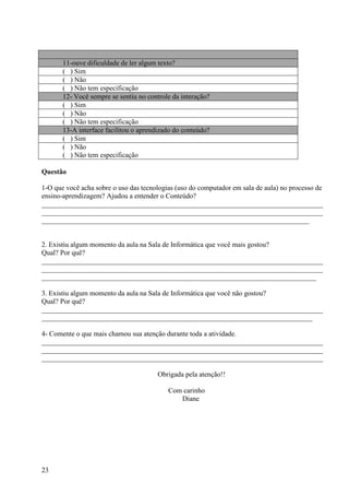 11-ouve dificuldade de ler algum texto?
       ( ) Sim
       ( ) Não
       ( ) Não tem especificação
       12- Você sempre se sentiu no controle da interação?
       ( ) Sim
       ( ) Não
       ( ) Não tem especificação
       13-A interface facilitou o aprendizado do conteúdo?
       ( ) Sim
       ( ) Não
       ( ) Não tem especificação

Questão

1-O que você acha sobre o uso das tecnologias (uso do computador em sala de aula) no processo de
ensino-aprendizagem? Ajudou a entender o Conteúdo?
________________________________________________________________________________
________________________________________________________________________________
____________________________________________________________________________


2. Existiu algum momento da aula na Sala de Informática que você mais gostou?
Qual? Por quê?
________________________________________________________________________________
________________________________________________________________________________
______________________________________________________________________________

3. Existiu algum momento da aula na Sala de Informática que você não gostou?
Qual? Por quê?
________________________________________________________________________________
_____________________________________________________________________________

4- Comente o que mais chamou sua atenção durante toda a atividade.
________________________________________________________________________________
________________________________________________________________________________
________________________________________________________________________________

                                       Obrigada pela atenção!!

                                           Com carinho
                                              Diane




23
 