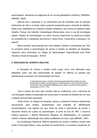 aprendizagem, atendendo as exigências de um mundo globalizado e dinâmico. (AMARAL;
AMARAL, 2008).
      Sabe-se que a educação é um instrumento que dá condições para as pessoas
melhorarem de vida e, à escola, cabe o papel de prepará-las para o mercado de trabalho.
Neste caso, estabelece-se a seguinte questão norteadora, que conduz os objetivos deste
trabalho: Porque não trabalhar metodologias diferenciadas como o uso de tecnologias
digitais, Objetos de Aprendizagem ou outros recursos disponíveis na escola pra instigar
as competências e habilidades dos alunos e, desta forma, incentivá-los a pesquisa e ao
estudo?
      Neste contexto, esta pesquisa tem como objetivo verificar a contribuição das TICs
no processo ensino e aprendizagem de Jovens e Adultos na disciplina de Geografia,
utilizando como ferramenta um Objeto de Aprendizagem disponibilizado pela Rede
Interativa Virtual de Educação – RIVED.


2. EDUCAÇÃO DE JOVENS E ADULTOS


      A Educação de Jovens e Adultos (EJA) surgiu como uma alternativa para
alfabetizar quem não teve oportunidade de estudar na infância ou aqueles que
abandonaram os estudos. Em conformidade com Paiva:

                      A educação de jovens e adultos é toda educação destinada àqueles que não
                      tiveram oportunidades educacionais em idade própria ou que a tiveram de forma
                      insuficiente, não conseguindo alfabetizar-se e obter os conhecimentos básicos
                      necessários ( 1973, p. 16).

       Com o passar dos anos este conceito está se modificando, pois a demanda de
uma educação voltada à preparação dos alunos para o mercado de trabalho fez com que
o objetivo da EJA fosse repensado.
       Paulo Freire, na década de sessenta, passou a direcionar diversas experiências
educacionais   para      adultos,    apresentando        uma     proposta      de     alfabetização
conscientizadora, cujo objetivo era que, antes de iniciar o aprendizado da escrita, o
educando deveria ser sujeito da aprendizagem. A partir do ano de 1967, o Governo
Federal organizou o Mobral (Movimento Brasileiro de Alfabetização), um programa
voltado a oferecer alfabetização aos adultos analfabetos em todo o país (BRASIL, 1967).
      Na Constituição Federal de 1988 foi estendido aos Jovens e Adultos o direito mais
amplo à Educação Básica, como resultado do envolvimento no processo constituinte de

3
 