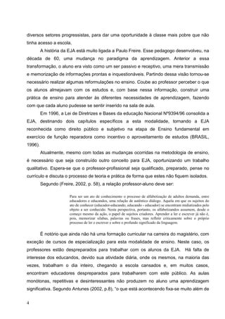 diversos setores progressistas, para dar uma oportunidade à classe mais pobre que não
tinha acesso a escola.
         A história da EJA está muito ligada a Paulo Freire. Esse pedagogo desenvolveu, na
década de 60, uma mudança no paradigma da aprendizagem. Anterior a essa
transformação, o aluno era visto como um ser passivo e receptivo, uma mera transmissão
e memorização de informações prontas e inquestionáveis. Partindo dessa visão tornou-se
necessário realizar algumas reformulações no ensino. Coube ao professor perceber o que
os alunos almejavam com os estudos e, com base nessa informação, construir uma
prática de ensino para atender às diferentes necessidades de aprendizagem, fazendo
com que cada aluno pudesse se sentir inserido na sala de aula.
         Em 1996, a Lei de Diretrizes e Bases da educação Nacional Nº9394/96 consolida a
EJA, destinando dois capítulos específicos a esta modalidade, tornando a EJA
reconhecida como direito público e subjetivo na etapa de Ensino fundamental em
exercício de função reparadora como incentivo o aproveitamento de estudos (BRASIL,
1996).
         Atualmente, mesmo com todas as mudanças ocorridas na metodologia de ensino,
é necessário que seja construído outro conceito para EJA, oportunizando um trabalho
qualitativo. Espera-se que o professor-profissional seja qualificado, preparado, pense no
currículo e discuta o processo de teoria e prática de forma que estes não fiquem isolados.
         Segundo (Freire, 2002, p. 58), a relação professor-aluno deve ser:

                       Para ser um ato de conhecimento o processo de alfabetização de adultos demanda, entre
                       educadores e educandos, uma relação de autêntico diálogo. Aquela em que os sujeitos do
                       ato de conhecer (educador-educando; educando - educador) se encontram midiatizados pelo
                       objeto a ser conhecido. Nesta perspectiva, portanto, os alfabetizandos assumem, desde o
                       começo mesmo da ação, o papel de sujeitos criadores. Aprender a ler e escrever já não é,
                       pois, memorizar sílabas, palavras ou frases, mas refletir criticamente sobre o próprio
                       processo de ler e escrever e sobre o profundo significado da linguagem.


         É notório que ainda não há uma formação curricular na carreira do magistério, com
exceção de cursos de especialização para esta modalidade de ensino. Neste caso, os
professores estão despreparados para trabalhar com os alunos da EJA. Há falta de
interesse dos educandos, devido sua atividade diária, onde os mesmos, na maioria das
vezes, trabalham o dia inteiro, chegando a escola cansados e, em muitos casos,
encontram educadores despreparados para trabalharem com este público. As aulas
monótonas, repetitivas e desinteressantes não produzem no aluno uma aprendizagem
significativa. Segundo Antunes (2002, p.8), “o que está acontecendo fixa-se muito além de


4
 