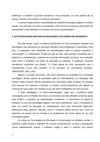 polêmicas: a verdade é que está nascendo à nova educação, um novo sistema de se
pensar a escola e de se definir a função do educador”.
       A próxima seção discute a possibilidade de trabalhar tecnologias digitais no cenário
escolar, em particular no ensino de Geografia, como forma de minimizar este cenário de
desinteresse e desmotivação no processo de ensino e aprendizagem.


3. AS TECNOLOGIAS DIGITAIS NA EDUCAÇÃO E NO ENSINO DE GEOGRAFIA.


       Nos dias atuais, surge no sistema educacional um novo paradigma, baseado nas
tecnologias, que representa um processo interativo entre professores e estudantes. Para
isso, é necessário criar ambientes de aprendizagem onde os alunos exercitem a
comunicação e a colaboração. A idéia de sala de aula, onde apenas o professor era o
detentor do conhecimento, e apenas ele transmitia informações ao aluno, sem interação
entre aluno e professor, faz parte da educação do passado. O professor necessita
reavaliar-se, reconstruir sua prática: “[...] Estar aberto ao novo, percebendo que o
conhecimento nunca está acabado, é um processo em permanente recriação”
(KAERCHER, 2001, p.50).
       Desde a invenção da escrita, outro fator marcante na sociedade foi a revolução
tecnológica. Muitos setores da sociedade estão se informatizando e a educação está
inserida neste contexto. Muitos laboratórios de informática estão surgindo em escolas,
com recursos de multimídia e Internet, no entanto, muitos professores não utilizam os
mesmos em suas aulas, por omissão ou por não terem habilidades com tais recursos.
       O fazer pedagógico, no ensino-aprendizagem, exige que o professor esteja
preocupado com os métodos de ensino e os recursos que são utilizados, provendo apoio
para facilitar o processo da aprendizagem construtiva. A importância do papel do
professor no uso das tecnologias digitais é de suma importância, onde o computador é
mais um auxilio da educação ou simplesmente mais uma ferramenta disponível.
Reforçando estas palavras, Almeida, Júnior e Fonseca (2002) afirmam que “Tudo vai
depender da postura que as escolas e os professores vão tomar diante do uso das
tecnologias digitais”.
       Ao utilizar as Tecnologias de Informação e Comunicação no cotidiano escolar, o
professor poderá passar a trabalhar de maneira construcionista, na qual o aprendizado
ocorre especialmente quando o professor instiga o aluno a construir seu próprio


5
 