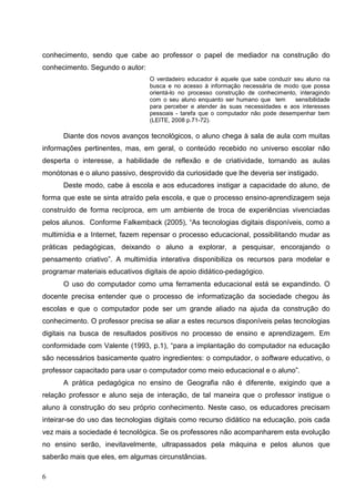 conhecimento, sendo que cabe ao professor o papel de mediador na construção do
conhecimento. Segundo o autor:
                                 O verdadeiro educador é aquele que sabe conduzir seu aluno na
                                 busca e no acesso à informação necessária de modo que possa
                                 orientá-lo no processo construção de conhecimento, interagindo
                                 com o seu aluno enquanto ser humano que tem      sensibilidade
                                 para perceber e atender às suas necessidades e aos interesses
                                 pessoais - tarefa que o computador não pode desempenhar bem
                                 (LEITE, 2008 p.71-72).

      Diante dos novos avanços tecnológicos, o aluno chega à sala de aula com muitas
informações pertinentes, mas, em geral, o conteúdo recebido no universo escolar não
desperta o interesse, a habilidade de reflexão e de criatividade, tornando as aulas
monótonas e o aluno passivo, desprovido da curiosidade que lhe deveria ser instigado.
      Deste modo, cabe à escola e aos educadores instigar a capacidade do aluno, de
forma que este se sinta atraído pela escola, e que o processo ensino-aprendizagem seja
construído de forma recíproca, em um ambiente de troca de experiências vivenciadas
pelos alunos. Conforme Falkemback (2005), “As tecnologias digitais disponíveis, como a
multimídia e a Internet, fazem repensar o processo educacional, possibilitando mudar as
práticas pedagógicas, deixando o aluno a explorar, a pesquisar, encorajando o
pensamento criativo”. A multimídia interativa disponibiliza os recursos para modelar e
programar materiais educativos digitais de apoio didático-pedagógico.
      O uso do computador como uma ferramenta educacional está se expandindo. O
docente precisa entender que o processo de informatização da sociedade chegou às
escolas e que o computador pode ser um grande aliado na ajuda da construção do
conhecimento. O professor precisa se aliar a estes recursos disponíveis pelas tecnologias
digitais na busca de resultados positivos no processo de ensino e aprendizagem. Em
conformidade com Valente (1993, p.1), “para a implantação do computador na educação
são necessários basicamente quatro ingredientes: o computador, o software educativo, o
professor capacitado para usar o computador como meio educacional e o aluno”.
      A prática pedagógica no ensino de Geografia não é diferente, exigindo que a
relação professor e aluno seja de interação, de tal maneira que o professor instigue o
aluno à construção do seu próprio conhecimento. Neste caso, os educadores precisam
inteirar-se do uso das tecnologias digitais como recurso didático na educação, pois cada
vez mais a sociedade é tecnológica. Se os professores não acompanharem esta evolução
no ensino serão, inevitavelmente, ultrapassados pela máquina e pelos alunos que
saberão mais que eles, em algumas circunstâncias.

6
 