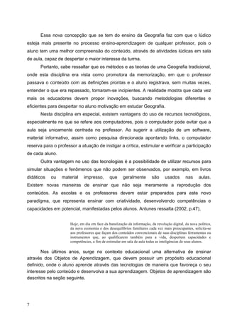 Essa nova concepção que se tem do ensino da Geografia faz com que o lúdico
esteja mais presente no processo ensino-aprendizagem de qualquer professor, pois o
aluno tem uma melhor compreensão do conteúdo, através de atividades lúdicas em sala
de aula, capaz de despertar o maior interesse da turma.
      Portanto, cabe ressaltar que os métodos e as teorias de uma Geografia tradicional,
onde esta disciplina era vista como promotora da memorização, em que o professor
passava o conteúdo com as definições prontas e o aluno registrava, sem muitas vezes,
entender o que era repassado, tornaram-se incipientes. A realidade mostra que cada vez
mais os educadores devem propor inovações, buscando metodologias diferentes e
eficientes para despertar no aluno motivação em estudar Geografia.
      Nesta disciplina em especial, existem vantagens do uso de recursos tecnológicos,
especialmente no que se refere aos computadores, pois o computador pode evitar que a
aula seja unicamente centrada no professor. Ao sugerir a utilização de um software,
material informativo, assim como pesquisa direcionada apontando links, o computador
reserva para o professor a atuação de instigar a crítica, estimular e verificar a participação
de cada aluno.
      Outra vantagem no uso das tecnologias é a possibilidade de utilizar recursos para
simular situações e fenômenos que não podem ser observados, por exemplo, em livros
didáticos   ou   material     impresso,        que     geralmente         são     usados       nas      aulas.
Existem novas maneiras de ensinar que não seja meramente a reprodução dos
conteúdos. As escolas e os professores devem estar preparados para este novo
paradigma, que representa ensinar com criatividade, desenvolvendo competências e
capacidades em potencial, manifestadas pelos alunos. Antunes ressalta (2002, p.47),


                      Hoje, em dia em face da banalização da informação, da revolução digital, da nova política,
                      da nova economia e dos desequilíbrios familiares cada vez mais preocupantes, solicita-se
                      aos professores que façam dos conteúdos convencionais de suas disciplinas ferramentas ou
                      instrumentos que, ao qualificarem também para a vida, despertem capacidades e
                      competências, a fim de estimular em sala de aula todas as inteligências de seus alunos.

       Nos últimos anos, surge no contexto educacional uma alternativa de ensinar
através dos Objetos de Aprendizagem, que devem possuir um propósito educacional
definido, onde o aluno aprende através das tecnologias de maneira que favoreça o seu
interesse pelo conteúdo e desenvolva a sua aprendizagem. Objetos de aprendizagem são
descritos na seção seguinte.




7
 