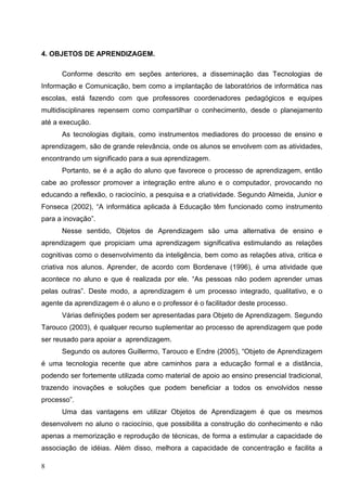 4. OBJETOS DE APRENDIZAGEM.

      Conforme descrito em seções anteriores, a disseminação das Tecnologias de
Informação e Comunicação, bem como a implantação de laboratórios de informática nas
escolas, está fazendo com que professores coordenadores pedagógicos e equipes
multidisciplinares repensem como compartilhar o conhecimento, desde o planejamento
até a execução.
      As tecnologias digitais, como instrumentos mediadores do processo de ensino e
aprendizagem, são de grande relevância, onde os alunos se envolvem com as atividades,
encontrando um significado para a sua aprendizagem.
      Portanto, se é a ação do aluno que favorece o processo de aprendizagem, então
cabe ao professor promover a integração entre aluno e o computador, provocando no
educando a reflexão, o raciocínio, a pesquisa e a criatividade. Segundo Almeida, Junior e
Fonseca (2002), “A informática aplicada à Educação têm funcionado como instrumento
para a inovação”.
      Nesse sentido, Objetos de Aprendizagem são uma alternativa de ensino e
aprendizagem que propiciam uma aprendizagem significativa estimulando as relações
cognitivas como o desenvolvimento da inteligência, bem como as relações ativa, critica e
criativa nos alunos. Aprender, de acordo com Bordenave (1996), é uma atividade que
acontece no aluno e que é realizada por ele. “As pessoas não podem aprender umas
pelas outras”. Deste modo, a aprendizagem é um processo integrado, qualitativo, e o
agente da aprendizagem é o aluno e o professor é o facilitador deste processo.
      Várias definições podem ser apresentadas para Objeto de Aprendizagem. Segundo
Tarouco (2003), é qualquer recurso suplementar ao processo de aprendizagem que pode
ser reusado para apoiar a aprendizagem.
      Segundo os autores Guillermo, Tarouco e Endre (2005), “Objeto de Aprendizagem
é uma tecnologia recente que abre caminhos para a educação formal e a distância,
podendo ser fortemente utilizada como material de apoio ao ensino presencial tradicional,
trazendo inovações e soluções que podem beneficiar a todos os envolvidos nesse
processo”.
      Uma das vantagens em utilizar Objetos de Aprendizagem é que os mesmos
desenvolvem no aluno o raciocínio, que possibilita a construção do conhecimento e não
apenas a memorização e reprodução de técnicas, de forma a estimular a capacidade de
associação de idéias. Além disso, melhora a capacidade de concentração e facilita a

8
 