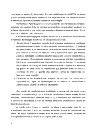 capacidade de associação de conceitos. Em conformidade com Moran (2008), “os alunos
gostam de um professor que os surpreenda, que traga novidades, que varie suas técnicas
e métodos de organizar o processo de ensino e aprendizagem.”
        Os Objetos de Aprendizagem necessitam apresentar características relacionadas à
satisfação dos usuários. Entre as principais características consideradas importantes em
software educacional, e que podem ser aplicadas a Objetos de Aprendizagem, Rocha,
Maldonado e Weber (2001) destacam:
        Características Pedagógicas: conjunto de atributos que evidenciam a convivência e
a viabilidade de utilização de software em situações educacionais;
    •   Características Ergonômicas: conjunto de atributos que evidenciam a usabilidade
        do Objeto de Aprendizagem. Inclui as seguintes sub-características: (1) facilidade
        de aprendizagem e de memorização; (2) Condução: avalia os meios disponíveis
        para conduzir o usuário na interação com o computador como, por exemplo,
        presteza, localização, legibilidade; (3) afetividade: avalia se existe relação afetuosa
        com o usuário; (4) consistência: avalia se a concepção da interface é considerada
        idêntica em contextos idênticos e diferentes em contextos distintos; (5) significado
        dos códigos e denominações: avalia a adequação entre o objeto e sua referência;
        (6) gestão de erros: avalia os mecanismos que permitem evitar ou reduzir a
        ocorrência de erros e, quando eles ocorrem; verifica os mecanismos que
        favorecem a sua correção;
    •   Características de Adaptabilidade: conjunto de atributos que evidenciam a
        capacidade do Objeto de aprendizagem de se adaptar às necessidades e
        preferências do usuário e o ambiente educacional.


        Com relação às características de usabilidade, a mesma está relacionada com o
modo como o usuário interage com a aplicação, usualmente expressa através de suas
interfaces. Para Nilsen apud Barbosa e Silva (2010), a usabilidade está relacionada com
a facilidade de aprendizado e o uso da interface, bem como a satisfação do usuário em
decorrência deste uso.
        A relação entre homem e máquina, ou aluno e computador, deve ter um
entendimento recíproco. O aluno, ao manusear a interface, tem que ter compreensão dos
ícones; as figuras apresentadas devem estar de acordo com os textos; as opções do
menu precisam mostrar o caminho a ser seguido ,entre outros.


9
 