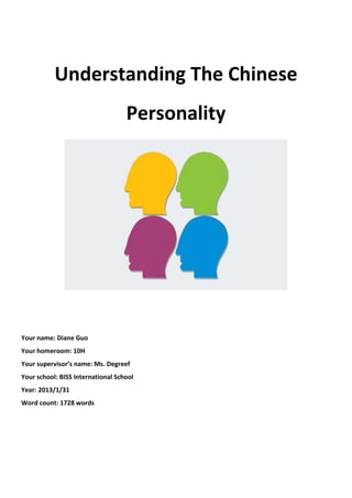 Understanding The Chinese
                                   Personality




Your name: Diane Guo
Your homeroom: 10H
Your supervisor’s name: Ms. Degreef
Your school: BISS International School
Year: 2013/1/31
Word count: 1728 words
 