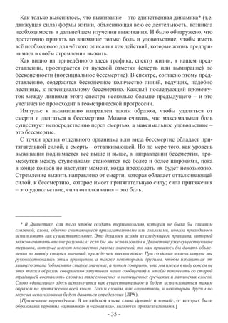 Как только выяснилось, что выживание – это единственная динамика* (т.е.
движущая сила) формы жизни, объясняющая всю её деятельность, возникла
необходимость в дальнейшем изучении выживания. И было обнаружено, что
достаточно принять во внимание только боль и удовольствие, чтобы иметь
всё необходимое для чёткого описания тех действий, которые жизнь предпри-
нимает в своём стремлении выжить.
  Как видно из приведённого здесь графика, спектр жизни, в нашем пред-
ставлении, простирается от нулевой отметки (смерть или вымирание) до
бесконечности (потенциальное бессмертие). В спектре, согласно этому пред-
ставлению, содержится бесконечное количество линий, ведущих, подобно
лестнице, к потенциальному бессмертию. Каждый последующий промежу-
ток между линиями этого спектра несколько больше предыдущего – и это
увеличение происходит в геометрической прогрессии.
  Импульс к выживанию направлен таким образом, чтобы удаляться от
смерти и двигаться к бессмертию. Можно считать, что максимальная боль
существует непосредственно перед смертью, а максимальное удовольствие –
это бессмертие.
  С точки зрения отдельного организма или вида бессмертие обладает при-
тягательной силой, а смерть – отталкивающей. Но по мере того, как уровень
выживания поднимается всё выше и выше, в направлении бессмертия, про-
межутки между ступеньками становятся всё более и более широкими, пока
в конце концов не наступит момент, когда преодолеть их будет невозможно.
Стремление выжить направлено от смерти, которая обладает отталкивающей
силой, к бессмертию, которое имеет притягательную силу; сила притяжения
– это удовольствие, сила отталкивания – это боль.




  * В Дианетике, для того чтобы создать терминологию, которая не была бы слишком
сложной, слова, обычно считающиеся прилагательными или глаголами, иногда приходилось
использовать как существительные. Это делалось исходя из следующего принципа, который
можно считать вполне разумным: если бы мы использовали в Дианетике уже существующие
термины, которые имеют множество разных значений, то нам пришлось бы давать объяс-
нения по поводу старых значений, прежде чем ввести повое. При создании номенклатуры мы
руководствовались этим принципом, а также некоторыми другими, чтобы избавиться от
лишнего этапа (объяснять старое значение, а потом говорить, что мы имеем в виду совсем не
это, таким образом совершенно запутывая наши сообщения) и чтобы покончить со старой
традицией составлять слова из тяжеловесных и напыщенных греческих и латинских слогов.
Слово «динамика» здесь используется как существительное и будет использоваться таким
образом па протяжении всей книги. Таким словам, как «соматика», и некоторым другим по
мере их использования будут даваться определения (ЛРХ).
  [Примечание переводчика. В английском языке слова dynamic и sотatic, от которых были
образованы термины «динамика» и «соматика», являются прилагательными.]
                                         - 35 -
 