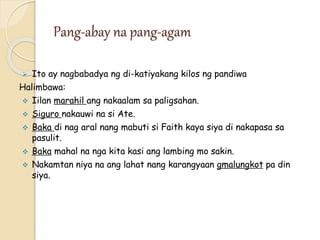 Pang-abay na pang-agam
 Ito ay nagbabadya ng di-katiyakang kilos ng pandiwa
Halimbawa:
 Iilan marahil ang nakaalam sa paligsahan.
 Siguro nakauwi na si Ate.
 Baka di nag aral nang mabuti si Faith kaya siya di nakapasa sa
pasulit.
 Baka mahal na nga kita kasi ang lambing mo sakin.
 Nakamtan niya na ang lahat nang karangyaan gmalungkot pa din
siya.
 