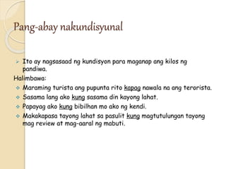 Pang-abay nakundisyunal
 Ito ay nagsasaad ng kundisyon para maganap ang kilos ng
pandiwa.
Halimbawa:
 Maraming turista ang pupunta rito kapag nawala na ang terorista.
 Sasama lang ako kung sasama din kayong lahat.
 Papayag ako kung bibilhan mo ako ng kendi.
 Makakapasa tayong lahat sa pasulit kung magtutulungan tayong
mag review at mag-aaral ng mabuti.
 