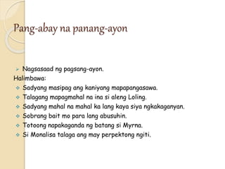 Pang-abay na panang-ayon
 Nagsasaad ng pagsang-ayon.
Halimbawa:
 Sadyang masipag ang kaniyang mapapangasawa.
 Talagang mapagmahal na ina si aleng Loling.
 Sadyang mahal na mahal ka lang kaya siya ngkakaganyan.
 Sobrang bait mo para lang abusuhin.
 Totoong napakaganda ng batang si Myrna.
 Si Monalisa talaga ang may perpektong ngiti.
 