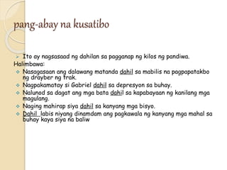pang-abay na kusatibo
 Ito ay nagsasaad ng dahilan sa pagganap ng kilos ng pandiwa.
Halimbawa:
 Nasagasaan ang dalawang matanda dahil sa mabilis na pagpapatakbo
ng drayber ng trak.
 Nagpakamatay si Gabriel dahil sa depresyon sa buhay.
 Nalunod sa dagat ang mga bata dahil sa kapabayaan ng kanilang mga
magulang.
 Naging mahirap siya dahil sa kanyang mga bisyo.
 Dahil labis niyang dinamdam ang pagkawala ng kanyang mga mahal sa
buhay kaya siya na baliw
 