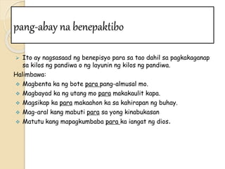pang-abay na benepaktibo
 Ito ay nagsasaad ng benepisyo para sa tao dahil sa pagkakaganap
sa kilos ng pandiwa o ng layunin ng kilos ng pandiwa.
Halimbawa:
 Magbenta ka ng bote para pang-almusal mo.
 Magbayad ka ng utang mo para makakaulit kapa.
 Magsikap ka para makaahon ka sa kahirapan ng buhay.
 Mag-aral kang mabuti para sa yong kinabukasan
 Matutu kang mapagkumbaba para ka iangat ng dios.
 
