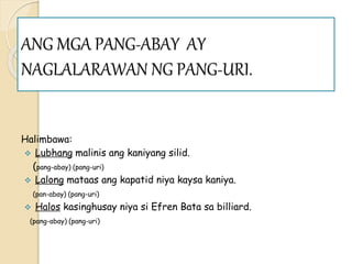 ANG MGA PANG-ABAY AY
NAGLALARAWAN NG PANG-URI.
Halimbawa:
 Lubhang malinis ang kaniyang silid.
(pang-abay) (pang-uri)
 Lalong mataas ang kapatid niya kaysa kaniya.
(pan-abay) (pang-uri)
 Halos kasinghusay niya si Efren Bata sa billiard.
(pang-abay) (pang-uri)
 