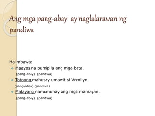 Ang mga pang-abay ay naglalarawan ng
pandiwa
Halimbawa:
 Maayos na pumipila ang mga bata.
(pang-abay) (pandiwa)
 Totoong mahusay umawit si Vrenilyn.
(pang-abay) (pandiwa)
 Malayang namumuhay ang mga mamayan.
(pang-abay) (pandiwa)
 