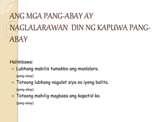 ANG MGA PANG-ABAY AY
NAGLALARAWAN DIN NG KAPUWA PANG-
ABAY
Halimbawa:
 Lubhang mabilis tumakbo ang manlalaro.
(pang-abay)
 Totoong lubhang nagulat siya sa iyong balita.
(pang-abay)
 Totoong mahilig magbasa ang kapatid ko.
(pang-abay)
 