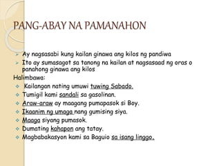 PANG-ABAY NA PAMANAHON
 Ay nagsasabi kung kailan ginawa ang kilos ng pandiwa
 Ito ay sumasagot sa tanong na kailan at nagsasaad ng oras o
panahong ginawa ang kilos
Halimbawa:
 Kailangan nating umuwi tuwing Sabado.
 Tumigil kami sandali sa gasolinan.
 Araw-araw ay maagang pumapasok si Boy.
 Ikaanim ng umaga nang gumising siya.
 Maaga siyang pumasok.
 Dumating kahapon ang tatay.
 Magbabakasyon kami sa Baguio sa isang linggo.
 