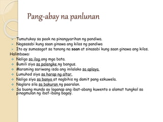 Pang-abay na panlunan
 Tumutukoy sa pook na pinangyarihan ng pandiwa.
 Nagsasabi kung saan ginawa ang kilos ng pandiwa
 Ito ay sumasagot sa tanong na saan at sinasabi kung saan ginawa ang kilos.
Halimbawa:
 Naligo sa ilog ang mga bata.
 Bumili siya sa palengke ng bangus.
 Maraming sariwang isda ang inilalako sa aplaya.
 Lumuhod siya sa harap ng altar.
 Naligo siya sa banyo at nagbihis ng damit pang eskuwela.
 Naglaro sila sa bakuran ng paaralan.
 Sa buong mundo ay laganap ang ibat-abang kuwento o alamat tungkol sa
pinagmulan ng ibat-ibang bagay.
 