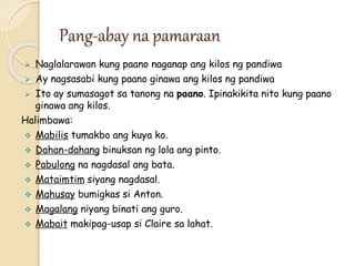 Pang-abay na pamaraan
 Naglalarawan kung paano naganap ang kilos ng pandiwa
 Ay nagsasabi kung paano ginawa ang kilos ng pandiwa
 Ito ay sumasagot sa tanong na paano. Ipinakikita nito kung paano
ginawa ang kilos.
Halimbawa:
 Mabilis tumakbo ang kuya ko.
 Dahan-dahang binuksan ng lola ang pinto.
 Pabulong na nagdasal ang bata.
 Mataimtim siyang nagdasal.
 Mahusay bumigkas si Anton.
 Magalang niyang binati ang guro.
 Mabait makipag-usap si Claire sa lahat.
 