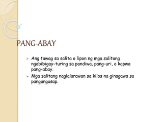 PANG-ABAY
 Ang tawag sa salita o lipon ng mga salitang
ngabibigay-turing sa pandiwa, pang-uri, o kapwa
pang-abay.
 Mga salitang naglalarawan sa kilos na ginagawa sa
pangungusap.
 