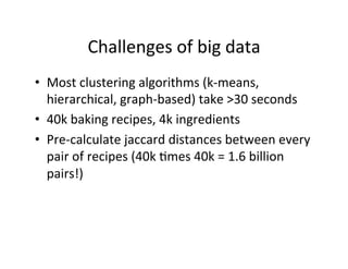 Challenges	
  of	
  big	
  data
•  Most	
  clustering	
  algorithms	
  (k-­‐means,	
  
   hierarchical,	
  graph-­‐based)	
  take	
  >30	
  seconds	
  
•  40k	
  baking	
  recipes,	
  4k	
  ingredients	
  
•  Pre-­‐calculate	
  jaccard	
  distances	
  between	
  every	
  
   pair	
  of	
  recipes	
  (40k	
  =mes	
  40k	
  =	
  1.6	
  billion	
  
   pairs!)	
  
 