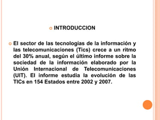    INTRODUCCION

   El sector de las tecnologías de la información y
    las telecomunicaciones (Tics) crece a un ritmo
    del 30% anual, según el último informe sobre la
    sociedad de la información elaborado por la
    Unión Internacional de Telecomunicaciones
    (UIT). El informe estudia la evolución de las
    TICs en 154 Estados entre 2002 y 2007.
 