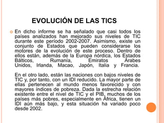 EVOLUCIÓN DE LAS TICS
   En dicho informe se ha señalado que casi todos los
    países analizados han mejorado sus niveles de TIC
    durante este período 2002-2007. Asimismo, existe un
    conjunto de Estados que pueden considerarse los
    motores de la evolución de este proceso. Dentro de
    ellos están, además de la Europa nórdica, los Estados
    Bálticos,       Rumanía,       Emiratos        Árabes
    Unidos, Irlanda, Macao, Japón, Italia y Francia.
    En el otro lado, están las naciones con bajos niveles de
    TIC y, por tanto, con un IDI reducido. La mayor parte de
    ellas pertenecen al mundo menos favorecido y con
    mayores índices de pobreza. Dada la estrecha relación
    existente entre el nivel de TIC y el PIB, muchos de los
    países más pobres, especialmente en África, tienen un
    IDI aún más bajo, y esta situación ha variado poco
    desde 2002.
 