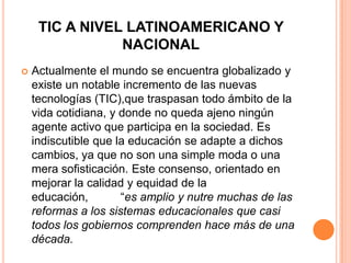 TIC A NIVEL LATINOAMERICANO Y
                NACIONAL
   Actualmente el mundo se encuentra globalizado y
    existe un notable incremento de las nuevas
    tecnologías (TIC),que traspasan todo ámbito de la
    vida cotidiana, y donde no queda ajeno ningún
    agente activo que participa en la sociedad. Es
    indiscutible que la educación se adapte a dichos
    cambios, ya que no son una simple moda o una
    mera sofisticación. Este consenso, orientado en
    mejorar la calidad y equidad de la
    educación,        “es amplio y nutre muchas de las
    reformas a los sistemas educacionales que casi
    todos los gobiernos comprenden hace más de una
    década.
 
