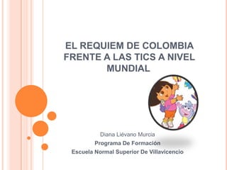 EL REQUIEM DE COLOMBIA
FRENTE A LAS TICS A NIVEL
       MUNDIAL




           Diana Liévano Murcia
         Programa De Formación
 Escuela Normal Superior De Villavicencio
 