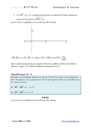 Ε π ι μ έ λ ε ι α : A s k 4 M a t h Δ ι αν ύ σ μ ατ α Β ′ Λ υ κ ε ί ο υ
Σελίδα 102 από 172 www.askisiologio.gr
• Αν
2
|ΟΑ | κ 0+ >

, ο γεωμετρικός τόπος του σημείου Μ είναι κύκλος με
κέντρο Ο και ακτίνα
2
|ΟΑ |+κ

.
β) Αν Γ είναι η προβολή του του Μ στην ΑΒ, έχουμε:
ΑΜ ΑΒ λ ΑΓ ΑΒ λ.⋅ = ⇔ ⋅ =
   
Οπότε
|λ|
|ΑΓ| |ΑΒ||λ| |ΑΓ|
|ΑΒ|
⋅ = ⇔ =
  
 .
Άρα ο γεωμετρικός τόπος του σημείου Μ είναι η κάθετη ευθεία στην ΑΒ στο
σημείο Γ, αφού το Γ απέχει σταθερή απόσταση από το Α.
Π α ρ ά δ ε ι γ μ α Ν ο 2
Δίνονται τα σταθερά σημεία Α, Β και έστω Ο το μέσο του τμήματος
ΑΒ. Να βρείτε τον γεωμετρικό τόπο των σημείων Μ του επιπέδου για
τα οποία ισχύει:
α)
2 2
ΜΑ ΜΒ κ− =
 
, κ ∈ 
β)
2 2
ΜΑ ΜΒ λ+ =
 
, λ > 0 .
Λ ύ σ η
α) Αν Δ είναι η προβολή του του Μ στην ΑΒ, έχουμε:
 