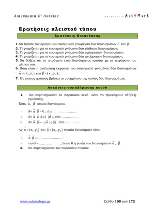 Δ ι αν ύ σ μ ατ α Β ′ Λ υ κ ε ί ο υ Ε π ι μ έ λ ε ι α : A s k 4 M a t h
www.askisiologio.gr Σελίδα 105 από 172
Ερωτήσεις κλειστού τύπου
Ερωτήσεις Κατανόησης
1.Να δώσετε τον ορισμό του εσωτερικού γινομένου δύο διανυσμάτων α

και β

.
2. Τι γνωρίζεται για το εσωτερικό γινόμενο δύο κάθετων διανυσμάτων;
3. Τι γνωρίζεται για το εσωτερικό γινόμενο δύο ομόρροπων διανυσμάτων;
4. Τι γνωρίζεται για το εσωτερικό γινόμενο δύο αντίρροπων διανυσμάτων;
5. Να δείξετε ότι το τετράγωνο ενός διανύσματος ισούται με το τετράγωνο του
μέτρου του.
6. Ποια είναι η αναλυτική έκφραση του εσωτερικού γινομένου δύο διανυσμάτων
( )1 1α x ,y=

και ( )2 2β x ,y=

;
7. Με ποιους τρόπους βρίσκω το συνημίτονο της γωνίας δύο διανυσμάτων;
Ασκήσεις συμπλήρωσης κενού
1. Να συμπληρώσετε τα παρακάτω κενά, ώστε να προκύψουν αληθείς
προτάσεις.
Έστω α

, β

τυχαία διανύσματα.
i. Αν α β 0⋅ =
 
, τότε ……………….. .
ii. Αν α β |α| |β|⋅ = ⋅
   
, τότε …………… .
iii. Αν α β |α| |β|⋅ = − ⋅
   
, τότε ………….. .
Αν ( )1 1α x ,y=

και ( )2 2β x ,y=

τυχαία διανύσματα τότε:
i. α β⋅ =
 
………………….. .
ii. =συνθ …………………, όπου θ η γωνία των διανυσμάτων α

, β

.
2. Να συμπληρώσετε τον παρακάτω πίνακα:
 