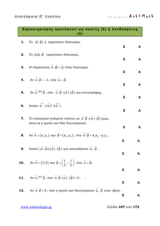 Δ ι αν ύ σ μ ατ α Β ′ Λ υ κ ε ί ο υ Ε π ι μ έ λ ε ι α : A s k 4 M a t h
www.askisiologio.gr Σελίδα 107 από 172
Χαρακτηρισμός προτάσεων ως σωστές (Σ) ή λανθασμένες
(Λ)
1. Το (α β) γ⋅ ⋅
  
παριστάνει διάνυσμα.
Σ Λ
2. Το (λα) β⋅
 
παριστάνει διάνυσμα.
Σ Λ
3. Η παράσταση α (β γ)⋅ +
  
είναι διάνυσμα.
Σ Λ
4. Αν α β 1⋅ = −
 
, τότε α β⊥
 
.
Σ Λ
5. Αν α β↑↑
 
, τότε α β |α||β|⋅ =
   
και αντιστρόφως.
Σ Λ
6. Ισχύει
2 2
2
α |α| |α |= =
  
.
Σ Λ
7. Το εσωτερικό γινόμενο ισούται με α β |α||β|ημφ⋅ =
   
,
όπου φ η γωνία των δύο διανυσμάτων.
Σ Λ
8. Αν ( )1, 1α x y=

και ( )2 2β = x ,y

, τότε 1 2 1 2α β = x x - y y⋅
 
.
Σ Λ.
9. Ισχύει |α β||α| |β|⋅ = ⋅
   
για οποιαδήποτε α

, β

.
Σ Λ.
10. Αν ( )α 3,5=

και
1 1
β ,
3 5
 
= − 
 

, τότε α β⊥
 
.
Σ Λ.
11. Αν α β↑↑
 
, τότε α β-|α| |β|= 0⋅ ⋅
   
. .
Σ Λ.
12. Αν α β > 0⋅
 
, τότε η γωνία των διανυσμάτων α

, β

είναι οξεία.
Σ Λ.
 