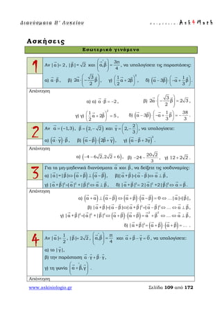 Δ ι αν ύ σ μ ατ α Β ′ Λ υ κ ε ί ο υ Ε π ι μ έ λ ε ι α : A s k 4 M a t h
www.askisiologio.gr Σελίδα 109 από 172
Ασκήσεις
Εσωτερικό γινόμενο
1 Αν |α| 2=

, |β|= 2

και
3π
α,β
4
∧
 
=  
 
 
, να υπολογίσετε τις παραστάσεις:
α) α β⋅
 
, β)
3
2α β
2
 
⋅ −  
 
 
, γ)
2
1
α 2β
2
 
+ 
 
 
, δ) ( ) 1
α 3β α β
3
 
− ⋅ − + 
 
   
.
Απάντηση
α) α) α β 2⋅ = −
 
, β)
3
2α β 2 3
2
 
⋅ − =  
 
 
,
γ) γ)
2
1
α 2β 5
2
 
+ = 
 
 
, δ) ( ) 1 38
α 3β α β
3 3
 
− ⋅ − + = − 
 
   
.
2 Αν ( )α 1,3= −

, ( )β 2, 2= −

και
2
γ 2,
3
 
= − 
 

, να υπολογίσετε:
α) ( )α γ β⋅ ⋅
  
, β) ( ) ( )α β 2β γ− ⋅ +
   
, γ) ( )
2
α β 3γ− +
  
.
Απάντηση
α) ( )4 6 2,2 2 6− − + , β)
20 2
24
3
− − , γ) 12 2 2+ .
3
Για τα μη-μηδενικά διανύσματα α

και β

, να δείξετε τις ισοδυναμίες:
α) ( ) ( )|α|=|β| α β α β⇔ + ⊥ −
     
, β)|α +β||α β| α β= − ⇔ ⊥
     
,
γ) 2 2 2
|α +β| |α| +|β| α β= ⇔ ⊥
     
, δ) 2 2 2
|α +β| 2|α| +2|β| α β= ⇔ =
     
.
Απάντηση
α) ( ) ( ) ( ) ( )α α α β α β α β 0 |α||β|+ ⊥ − ⇔ + ⋅ − = ⇔ =
         
… ,
β) 2 2
|α +β||α β| |α +β| |α β| α β= − ⇔ = − ⇔ ⇔ ⊥
         
… ,
γ) ( ) ( )
2 2
2 2 2
|α +β| |α| +|β| α β α β α β α β= ⇔ + ⋅ + = + ⇔ ⇔ ⊥
           
… ,
δ) ( ) ( )2
|α +β| α β α β= + ⋅ + =
     
… .
4 Αν
1
|α|
2
=

, |β| 2 2=

,
π
α,β
4
∧
 
=  
 
 
και α β γ 0+ − =
   
, να υπολογίσετε:
α) το |γ|

,
β) την παράσταση α γ β γ⋅ + ⋅
   
,
γ) τη γωνία α β,γ
∧
 
+  
 
  
.
Απάντηση
 