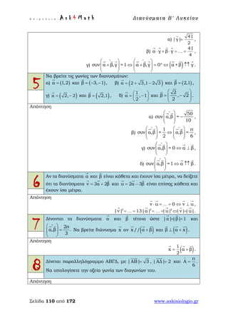 Ε π ι μ έ λ ε ι α : A s k 4 M a t h Δ ι αν ύ σ μ ατ α Β ′ Λ υ κ ε ί ο υ
Σελίδα 110 από 172 www.askisiologio.gr
α)
41
|γ|
2
=

,
β)
41
α γ β γ
4
⋅ + ⋅ = =
   
… ,
γ) ( )συν α β,γ =1 α β,γ 0 α +β γ
∧ ∧
   
+ ⇔ + = ° ⇔ ↑↑      
   
        
.
5
Να βρείτε τις γωνίες των διανυσμάτων:
α) ( )α 1,2=

και ( )β 3, 1= − −

, β) ( )α 2 3,1 2 3= + −

και ( )β 2,1=

,
γ) ( )α 2, 2= −

και ( )β 2,1=

, δ)
1
α , 1
2
 
= − 
 

και
2
β , 2
2
 
= −  
 

.
Απάντηση
α)
50
συν α,β =
10
∧
 
−  
 
 
,
β)
1 π
συν α,β = α,β =
2 6
∧ ∧
   
⇔      
   
   
,
γ) συν α,β = 0 α β
∧
 
⇔ ⊥  
 
   
,
δ) συν α,β =1 α β
∧
 
⇔ ↑↑  
 
   
.
6
Αν τα διανύσματα α

και β

είναι κάθετα και έχουν ίσα μέτρα, να δείξετε
ότι τα διανύσματα v 3α 2β= +
  
και u 2α 3β= −
  
είναι επίσης κάθετα και
έχουν ίσα μέτρα.
Απάντηση
v u 0 v u⋅ = = ⇔ ⊥
   
… ,
2 2 2
|v| 13|α| |u| |v| |u|= = = = ⇔ =
    
… … .
7
Δίνονται τα διανύσματα α

και β

τέτοια ώστε |α||β| 1= =
 
και
2π
α,β .
3
∧
 
=  
 
 
Να βρείτε διάνυσμα x

αν ( )x // α β+
  
και ( )β α x⊥ +
  
.
Απάντηση
( )1
x α β
2
= +
  
.
8 Δίνεται παραλληλόγραμμο ΑΒΓΔ, με |ΑΒ| 3=

, |ΑΔ| 2=

και
π
Α
6
∧
= .
Να υπολογίσετε την οξεία γωνία των διαγωνίων του.
Απάντηση
 