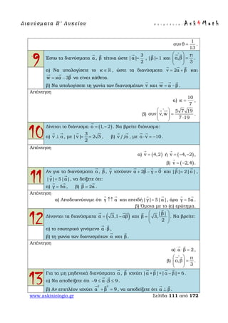 Δ ι αν ύ σ μ ατ α Β ′ Λ υ κ ε ί ο υ Ε π ι μ έ λ ε ι α : A s k 4 M a t h
www.askisiologio.gr Σελίδα 111 από 172
1
συν θ
13
= .
9 Έστω τα διανύσματα α

, β

τέτοια ώστε
3
|α|
2
=

, |β| 1=

και
π
α,β
3
∧
 
=  
 
 
.
α) Να υπολογίσετε το κ ∈  , ώστε τα διανύσματα v 2α β= +
  
και
w κα 3β= −
  
να είναι κάθετα.
β) Να υπολογίσετε τη γωνία των διανυσμάτων v

και w α β= −
  
.
Απάντηση
α)
10
κ
7
= ,
β)
5 7 19
συν v,w
7 19
∧
 
=   ⋅ 
 
.
10
Δίνεται το διάνυσμα ( )α 1, 2= −

. Να βρείτε διάνυσμα:
α) v α⊥
 
, με
3
|v| 2 5
2
= =

, β) v //α
 
, με α v 10⋅ = −
 
.
Απάντηση
α) ( )v 4,2=

ή ( )v 4, 2= − −

,
β) ( )v 2,4= −

.
11
Αν για τα διανύσματα α

, β

, γ

ισχύουν α 2β γ 0+ − =
   
και |β| 2|α|=
 
,
|γ| 5|α|=
 
, να δείξετε ότι:
α) γ 5α=
 
, β) β 2α=
 
.
Απάντηση
α) Αποδεικνύουμε ότι γ α↑↑
 
και επειδή|γ| 5|α|=
 
, άρα γ 5α=
 
.
β) Όμοια με το (α) ερώτημα.
12Δίνονται τα διανύσματα ( )α 3,1 αβ= −
 
και
|β|
β 3,
2
 
=   
 


. Να βρείτε:
α) το εσωτερικό γινόμενο α β⋅
 
,
β) τη γωνία των διανυσμάτων α

και β

.
Απάντηση
α) α β 2⋅ =
 
,
β)
π
α,β
3
∧
 
=  
 
 
.
13
Για τα μη μηδενικά διανύσματα α

, β

ισχύει |α + β|+|α β|= 6−
   
.
α) Να αποδείξετε ότι 9 α β 9− ≤ ⋅ ≤
 
.
β) Αν επιπλέον ισχύει
2 2
α β 9+ =
 
, να αποδείξετε ότι α β⊥
 
.
 