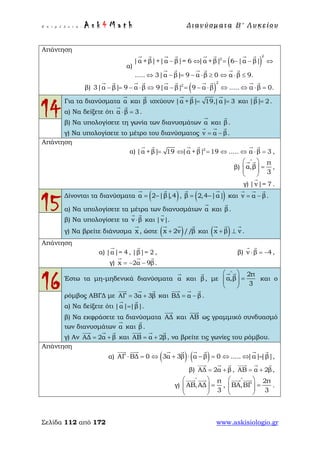 Ε π ι μ έ λ ε ι α : A s k 4 M a t h Δ ι αν ύ σ μ ατ α Β ′ Λ υ κ ε ί ο υ
Σελίδα 112 από 172 www.askisiologio.gr
Απάντηση
α)
( )
2
2
|α +β|+|α β|= 6 |α +β| 6 |α β|
..... 3|α β| 9 α β 0 α β 9.
− ⇔ = − − ⇔
⇔ − = − ⋅ ≥ ⇔ ⋅ ≤
       
     
β) ( )
2
2
3|α β| 9 α β 9|α β| 9 α β ..... α β 0.− = − ⋅ ⇔ − = − ⋅ ⇔ ⇔ ⋅ =
         
14
Για τα διανύσματα α

και β

ισχύουν |α +β| 19,|α| 3= =
  
και |β| 2=

.
α) Να δείξετε ότι α β 3⋅ =
 
.
β) Να υπολογίσετε τη γωνία των διανυσμάτων α

και β

.
γ) Να υπολογίσετε το μέτρο του διανύσματος v α β= −
  
.
Απάντηση
α) 2
|α +β| 19 |α + β| 19 ..... α β 3= ⇔ = ⇔ ⇔ ⋅ =
     
,
β)
π
α,β
3
∧
 
=  
 
 
,
γ) |v|= 7

.
15
Δίνονται τα διανύσματα ( )α 2 |β|,4= −
 
, ( )β 2,4 |α|= −
 
και v α β= −
  
.
α) Να υπολογίσετε τα μέτρα των διανυσμάτων α

και β

.
β) Να υπολογίσετε τα v β⋅
 
και |v|

.
γ) Να βρείτε διάνυσμα x

, ώστε ( )x 2v //β+
  
και ( )x β v+ ⊥
  
.
Απάντηση
α) |α|= 4

, |β|= 2

, β) v β 4⋅ = −
 
,
γ) x 2α 9β= − −
  
.
16 Έστω τα μη-μηδενικά διανύσματα α

και β

, με
2π
α,β
3
∧
 
=  
 
 
και ο
ρόμβος ΑΒΓΔ με ΑΓ 3α 3β= +
  
και ΒΔ α β= −
  
.
α) Να δείξετε ότι |α| |β|=
 
.
β) Να εκφράσετε τα διανύσματα ΑΔ

και ΑΒ

ως γραμμικό συνδυασμό
των διανυσμάτων α

και β

.
γ) Αν ΑΔ 2α β= +
  
και ΑΒ α 2β= +
  
, να βρείτε τις γωνίες του ρόμβου.
Απάντηση
α) ( ) ( )ΑΓ ΒΔ 0 3α 3β α β 0 ..... |α||β|⋅ = ⇔ + ⋅ − = ⇔ ⇔ =
       
,
β) ΑΔ 2α β= +
  
, ΑΒ α 2β= +
  
,
γ)
π
ΑΒ,ΑΔ
3
∧
 
=  
 
 
,
2π
ΒΑ,ΒΓ
3
∧
 
=  
 
 
.
 