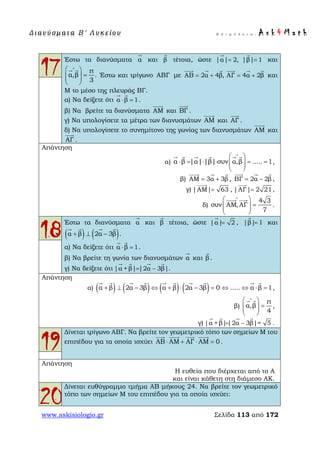 Δ ι αν ύ σ μ ατ α Β ′ Λ υ κ ε ί ο υ Ε π ι μ έ λ ε ι α : A s k 4 M a t h
www.askisiologio.gr Σελίδα 113 από 172
17
Έστω τα διανύσματα α

και β

τέτοια, ώστε |α| 2, |β| 1= =
 
και
π
α,β .
3
∧
 
=  
 
 
Έστω και τρίγωνο ΑΒΓ με ΑΒ 2α 4β, ΑΓ 4α 2β= + = +
     
και
Μ το μέσο της πλευράς ΒΓ.
α) Να δείξετε ότι α β 1⋅ =
 
.
β) Να βρείτε τα διανύσματα ΑΜ

και ΒΓ

.
γ) Να υπολογίσετε τα μέτρα των διανυσμάτων ΑΜ

και ΑΓ

.
δ) Να υπολογίσετε το συνημίτονο της γωνίας των διανυσμάτων ΑΜ

και
ΑΓ

.
Απάντηση
α) α β |α| |β| συν α,β ..... 1
∧
 
⋅ = ⋅ ⋅ = =  
 
     
,
β) ΑΜ 3α 3β= +
  
, ΒΓ 2α 2β= −
  
,
γ) |ΑΜ| 63=

, |ΑΓ| 2 21=

,
δ)
4 3
συν ΑΜ,ΑΓ
7
∧
 
=  
 
 
.
18
Έστω τα διανύσματα α

και β

τέτοια, ώστε |α| 2=

, |β| 1=

και
( ) ( )α β 2α 3β+ ⊥ −
   
.
α) Να δείξετε ότι α β 1⋅ =
 
.
β) Να βρείτε τη γωνία των διανυσμάτων α

και β

.
γ) Να δείξετε ότι |α + β| |2α 3β|= −
   
.
Απάντηση
α) ( ) ( ) ( ) ( )α β 2α 3β α β 2α 3β 0 ..... α β 1+ ⊥ − ⇔ + ⋅ − = ⇔ ⇔ ⋅ =
         
,
β)
π
α,β
4
∧
 
=  
 
 
,
γ) |α +β| |2α 3β|= 5= −
   
.
19
Δίνεται τρίγωνο ΑΒΓ. Να βρείτε τον γεωμετρικό τόπο των σημείων Μ του
επιπέδου για τα οποία ισχύει ΑΒ ΑΜ ΑΓ ΑΜ 0⋅ + ⋅ =
   
.
Απάντηση
Η ευθεία που διέρχεται από το Α
και είναι κάθετη στη διάμεσο ΑΚ.
20
Δίνεται ευθύγραμμο τμήμα ΑΒ μήκους 24. Να βρείτε τον γεωμετρικό
τόπο των σημείων Μ του επιπέδου για τα οποία ισχύει:
 