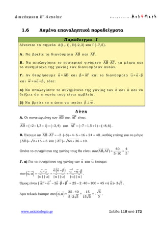 Δ ι αν ύ σ μ ατ α Β ′ Λ υ κ ε ί ο υ Ε π ι μ έ λ ε ι α : A s k 4 M a t h
www.askisiologio.gr Σελίδα 115 από 172
1.6 Λυμένα επαναληπτικά παραδείγματα
Παράδειγμα I
Δίνονται τα σημεία ( )Α 1,-1 , ( )Β -2,3 και ( )Γ 7,5− .
Α. Να βρείτε τα διανύσματα AB

και AΓ

.
Β. Να υπολογίσετε το εσωτερικό γινόμενο AB AΓ⋅
 
, τα μέτρα και
το συνημίτονο της γωνίας των διανυσμάτων αυτών.
Γ. Αν θεωρήσουμε α = AB
 
και β = AΓ
 
και τα διανύσματα u = α - β
  
και w = κα +β
  
, τότε:
α) Να υπολογίσετε το συνημίτονο της γωνίας των α

και u

και να
δείξετε ότι η γωνία τους είναι αμβλεία.
β) Να βρείτε το κ ώστε να ισχύει β w⊥
 
.
Λ ύ σ η
Α. Οι συντεταγμένες των AB

και AΓ

είναι:
( ) ( )AB 2 1,3 1 3,4= − − + = −

και ( ) ( )AΓ 7 1,5 1 8,6= − − + = −

.
Β. Έχουμε ότι AB AΓ 2 ( 8) 4 6 16 24 40⋅ = − ⋅ − + ⋅ = + =
 
, καθώς επίσης και τα μέτρα
|AB| 9 16 5= + =

και |ΑΓ| 64 36 10= + =

.
Οπότε το συνημίτονο της γωνίας τους θα είναι
40 4
συν(AB,AΓ)
5 10 5
= =
⋅
 
.
Γ. α) Για το συνημίτονο της γωνίας των α

και u

έχουμε:
( )
( ) 2
α α βα u α α β
συν α,u
|α||u| |α||u| |α||u|
−⋅ − ⋅
= = =
      
 
      .
Όμως είναι
2 2
2
|u| α 2α β β 25 2 40 100 45 |u| 3 5= − ⋅ + = − ⋅ + = ⇔ =
     
.
Άρα τελικά έχουμε ( ) 25 - 40 -15 5
συν α,u = = = -
55 3 5 15 5⋅
 
.
 