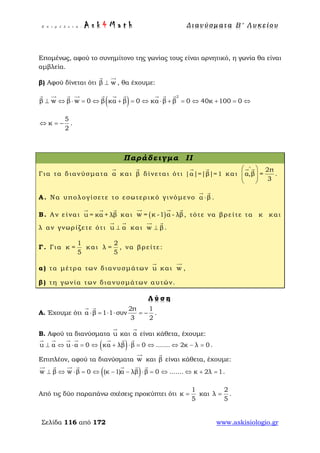 Ε π ι μ έ λ ε ι α : A s k 4 M a t h Δ ι αν ύ σ μ ατ α Β ′ Λ υ κ ε ί ο υ
Σελίδα 116 από 172 www.askisiologio.gr
Επομένως, αφού το συνημίτονο της γωνίας τους είναι αρνητικό, η γωνία θα είναι
αμβλεία.
β) Αφού δίνεται ότι β w⊥
 
, θα έχουμε:
( )
2
β w β w 0 β κα β 0 κα β β 0 40κ 100 0⊥ ⇔ ⋅ = ⇔ + = ⇔ ⋅ + = ⇔ + = ⇔
         
5
κ
2
⇔ = − .
Παράδειγμα II
Για τα διανύσματα α

και β

δίνεται ότι |α|=|β|=1
 
και
2π
α,β =
3
∧
 
  
 
 
.
Α. Να υπολογίσετε το εσωτερικό γινόμενο α β⋅
 
.
Β. Αν είναι u = κα + λβ
  
και ( )w = κ -1 α - λβ
  
, τότε να βρείτε τα κ και
λ αν γνωρίζετε ότι u α⊥
 
και w β⊥
 
.
Γ. Για
1
κ =
5
και
2
λ =
5
, να βρείτε:
α) τα μέτρα των διανυσμάτων u

και w

,
β) τη γωνία των διανυσμάτων αυτών.
Λ ύ σ η
Α. Έχουμε ότι
2π 1
α β 1 1 συν
3 2
⋅ = ⋅ ⋅ = −
 
.
Β. Αφού τα διανύσματα u

και α

είναι κάθετα, έχουμε:
( )u α u α 0 κα λβ β 0 ....... 2κ λ 0⊥ ⇔ ⋅ = ⇔ + ⋅ = ⇔ ⇔ − =
      
.
Επιπλέον, αφού τα διανύσματα w

και β

είναι κάθετα, έχουμε:
( )w β w β 0 (κ 1)α λβ β 0 ....... κ 2λ 1⊥ ⇔ ⋅ = ⇔ − − ⋅ = ⇔ ⇔ + =
      
.
Από τις δύο παραπάνω σχέσεις προκύπτει ότι
1
κ
5
= και
2
λ
5
= .
 