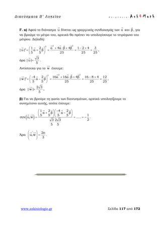 Δ ι αν ύ σ μ ατ α Β ′ Λ υ κ ε ί ο υ Ε π ι μ έ λ ε ι α : A s k 4 M a t h
www.askisiologio.gr Σελίδα 117 από 172
Γ. α) Αφού το διάνυσμα u

δίνεται ως γραμμικός συνδυασμός των α

και β

, για
να βρούμε το μέτρο του, αρχικά θα πρέπει να υπολογίσουμε το τετράγωνο του
μέτρου. Δηλαδή:
2 22
2 1 2 α 4α β 4β 1 2 4 3
|u| α β
5 5 25 25 25
+ ⋅ + − + 
= + = = = 
 
   
  
,
άρα
3
|u|
5
=

.
Αντίστοιχα για το w

έχουμε:
2 22
2 4 2 16α 16α β 4β 16 8 4 12
|w| α β
5 5 25 25 25
− + ⋅ + − + 
= − = = = 
 
   
  
,
άρα
2 3
|w|
5
=

.
β) Για να βρούμε τη γωνία των διανυσμάτων, αρχικά υπολογίζουμε το
συνημίτονο αυτής, οπότε έχουμε:
( )
1 2 4 2
α β α β
15 5 5 5
συν u,w .....
23 2 3
5 5
−  
+ −  
  = = = −
   
 
.
Άρα
2π
u,w
3
∧
 
=  
 
 
.
 