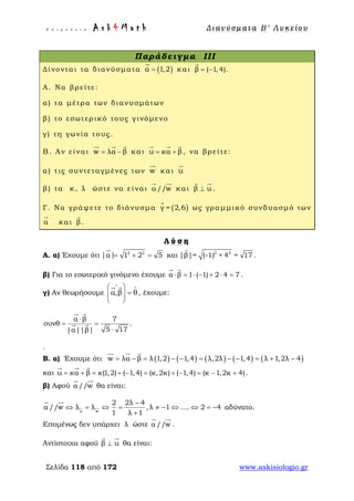 Ε π ι μ έ λ ε ι α : A s k 4 M a t h Δ ι αν ύ σ μ ατ α Β ′ Λ υ κ ε ί ο υ
Σελίδα 118 από 172 www.askisiologio.gr
Παράδειγμα III
Δίνονται τα διανύσματα ( )α 1,2=

και β ( 1,4)= −

.
Α. Να βρείτε:
α) τα μέτρα των διανυσμάτων
β) το εσωτερικό τους γινόμενο
γ) τη γωνία τους.
Β. Αν είναι w λα β= −
  
και u κα β= +
  
, να βρείτε:
α) τις συντεταγμένες των w

και u

β) τα κ, λ ώστε να είναι α //w
 
και β u⊥
 
.
Γ. Να γράψετε το διάνυσμα ( )γ = 2,6

ως γραμμικό συνδυασμό των
α

και β

.
Λ ύ σ η
Α. α) Έχουμε ότι 2 2
|α| 1 2 5= + =

και 2 2
|β|= (-1) + 4 = 17

.
β) Για το εσωτερικό γινόμενο έχουμε α β 1 ( 1) 2 4 7⋅ = ⋅ − + ⋅ =
 
.
γ) Αν θεωρήσουμε α,β θ
∧ ∧ 
=  
 
 
, έχουμε:
α β 7
συνθ .
5 17|α||β|
⋅
= =
⋅
 
 
.
Β. α) Έχουμε ότι ( ) ( ) ( ) ( ) ( )w λα β λ 1,2 1,4 λ,2λ 1,4 λ 1,2λ 4= − = − − = − − = + −
  
και u κα β κ(1,2) ( 1,4) (κ,2κ) ( 1,4) (κ 1,2κ 4)= + = + − = + − = − +
  
.
β) Αφού α //w
 
θα είναι:
α w
2 2λ 4
α //w λ λ ,λ 1 .... 2 4
1 λ 1
−
⇔ = ⇔ = ≠ − ⇔ ⇔ = −
+
 
 
αδύνατο.
Επομένως δεν υπάρχει λ ώστε α //w
 
.
Αντίστοιχα αφού β u⊥
 
θα είναι:
 