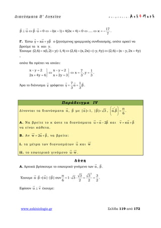 Δ ι αν ύ σ μ ατ α Β ′ Λ υ κ ε ί ο υ Ε π ι μ έ λ ε ι α : A s k 4 M a t h
www.askisiologio.gr Σελίδα 119 από 172
17
β u β u 0 1(κ 1) 4(2κ 4) 0 .... κ
7
⊥ ⇔ ⋅ = ⇔ − − + + = ⇔ ⇔ = −
   
.
Γ. Έστω γ xα yβ= +
  
ο ζητούμενος γραμμικός συνδυασμός, οπότε αρκεί να
βρούμε τα x και y.
Έχουμε (2,6) x(1,2) y( 1,4) (2,6) (x,2x) ( y,4y) (2,6) (x y,2x 4y)= + − ⇔ = + − ⇔ = − +
,
οπότε θα πρέπει να ισχύει:
x y 2 x y 2 7 1
x ,y
2x 4y 6 x 2y 3 3 3
− = − = 
⇔ ⇔ = = 
+ = + = 
.
Άρα το διάνυσμα γ

γράφεται
7 1
γ α β
3 3
= +
  
.
Παράδειγμα IV
Δίνονται τα διανύσματα α

, β

με |α| 1=

, |β| 3=

,
π
α,β
6
∧
 
=  
 
 
.
Α. Να βρείτε το κ ώστε τα διανύσματα u α 2β= −
  
και v κα β= +
  
να είναι κάθετα.
Β. Αν w 2α β= +
  
, να βρείτε:
i. τα μέτρα των διανυσμάτων u

και w

ii. το εσωτερικό γινόμενο u w⋅
 
.
Λ ύ σ η
Α. Αρχικά βρίσκουμε το εσωτερικό γινόμενο των α

, β

.
Έχουμε
2
π 3 3 3
α β |α| |β| συν 1 3
6 2 2 2
⋅ = ⋅ ⋅ = ⋅ ⋅ = =
   
.
Εφόσον u v⊥
 
έχουμε:
 