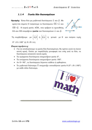 Ε π ι μ έ λ ε ι α : A s k 4 M a t h Δ ι αν ύ σ μ ατ α Β ′ Λ υ κ ε ί ο υ
Σελίδα 12 από 172 www.askisiologio.gr
Γωνία δύο διανυσμάτων
Ορισμός: Έστω δύο μη μηδενικά διανύσματα α

και β

. Με
αρχή ένα σημείο Ο παίρνουμε τα διανύσματα ΟΑ = α
 
και
ΟΒ = β
 
. Η κυρτή γωνία ΑΟΒ
∧
, που ορίζουν οι ημιευθείες
ΟΑ και ΟΒ ονομάζεται γωνία των διανυσμάτων α

και β

.
Τη συμβολίζουμε με α,β
∧
 
  
 
 
ή β,α
∧
 
  
 
 
ή γενικά με θ και παίρνει τιμές
ο ο
0 θ 180≤≤ (ή 0 θ π≤ ≤ ).
Π α ρ α τ η ρ ή σ ε ι ς
• Για να υπολογίσουμε τη γωνία δύο διανυσμάτων, θα πρέπει αυτά να έχουν
κοινή αρχή. Οπότε με παράλληλη μεταφορά του ενός από τα δύο, τα
διανύσματα αποκτούν κοινή αρχή.
• Τα ομόρροπα διανύσματα σχηματίζουν γωνία o
0 .
• Τα αντίρροπα διανύσματα σχηματίζουν γωνία o
180 .
• Αν o
θ = 90 , τα διανύσματα λέγονται κάθετα ή ορθογώνια.
• Το μηδενικό διάνυσμα 0

σχηματίζει οποιαδήποτε γωνία θ ( o o
0 θ 180≤≤ )
με κάθε άλλο διάνυσμα.
 