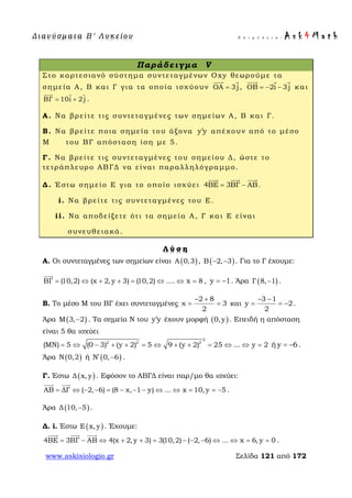 Δ ι αν ύ σ μ ατ α Β ′ Λ υ κ ε ί ο υ Ε π ι μ έ λ ε ι α : A s k 4 M a t h
www.askisiologio.gr Σελίδα 121 από 172
Παράδειγμα V
Στο καρτεσιανό σύστημα συντεταγμένων Oxy θεωρούμε τα
σημεία Α, Β και Γ για τα οποία ισχύουν ΟΑ 3j=
 
, OB 2i 3j= − −
  
και
ΒΓ 10i 2 j= +
  
.
Α. Να βρείτε τις συντεταγμένες των σημείων Α, Β και Γ.
Β. Να βρείτε ποια σημεία του άξονα y y′ απέχουν από το μέσο
Μ του ΒΓ απόσταση ίση με 5.
Γ. Να βρείτε τις συντεταγμένες του σημείου Δ, ώστε το
τετράπλευρο ΑΒΓΔ να είναι παραλληλόγραμμο.
Δ. Έστω σημείο Ε για το οποίο ισχύει 4ΒΕ 3ΒΓ ΑΒ= −
  
.
i. Να βρείτε τις συντεταγμένες του Ε.
ii. Να αποδείξετε ότι τα σημεία Α, Γ και Ε είναι
συνευθειακά.
Λ ύ σ η
A. Οι συντεταγμένες των σημείων είναι ( )Α 0,3 , ( )Β 2, 3− − . Για το Γ έχουμε:
ΒΓ (10,2) (χ 2, y 3) (10,2) .... x 8= ⇔ + + = ⇔ ⇔ =

, y 1= − . Άρα ( )Γ 8, 1− .
Β. Το μέσο Μ του ΒΓ έχει συντεταγμένες
2 8
χ 3
2
− +
= = και
3 1
y 2
2
− −
= = − .
Άρα ( )Μ 3, 2− . Τα σημεία N του y y′ έχουν μορφή ( )0, y . Επειδή η απόσταση
είναι 5 θα ισχύει
2
2 2 2
(MN) 5 (0 3) (y 2) 5 9 (y 2) 25 ... y 2= ⇔ − + + = ⇔ + + = ⇔ ⇔ = ή y 6= − .
Άρα ( )N 0,2 ή ( )N 0, 6′ − .
Γ. Έστω ( )Δ x, y . Εφόσον το ΑΒΓΔ είναι παρ/μο θα ισχύει:
ΑΒ ΔΓ ( 2, 6) (8 χ, 1 y) ... x 10, y 5= ⇔ − − = − − − ⇔ ⇔ = = −
 
.
Άρα ( )Δ 10, 5− .
Δ. i. Έστω ( )Ε x, y . Έχουμε:
4ΒΕ 3ΒΓ ΑΒ 4(χ 2, y 3) 3(10,2) ( 2, 6) ... x 6, y 0= − ⇔ + + = − − − ⇔ ⇔ = =
  
.
 