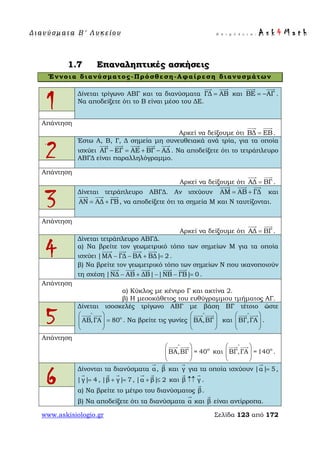 Δ ι αν ύ σ μ ατ α Β ′ Λ υ κ ε ί ο υ Ε π ι μ έ λ ε ι α : A s k 4 M a t h
www.askisiologio.gr Σελίδα 123 από 172
1.7 Επαναληπτικές ασκήσεις
Έννοια διανύσματος-Πρόσθεση-Αφαίρεση διανυσμάτων
1
Δίνεται τρίγωνο ΑΒΓ και τα διανύσματα ΓΔ ΑΒ=
 
και ΒΕ ΑΓ= −
 
.
Να αποδείξετε ότι το Β είναι μέσο του ΔΕ.
Απάντηση
Αρκεί να δείξουμε ότι ΒΔ ΕΒ=
 
.
2
Έστω Α, Β, Γ, Δ σημεία μη συνευθειακά ανά τρία, για τα οποία
ισχύει ΑΓ ΕΓ ΑΕ ΒΓ ΑΔ− = + −
    
. Να αποδείξετε ότι το τετράπλευρο
ΑΒΓΔ είναι παραλληλόγραμμο.
Απάντηση
Αρκεί να δείξουμε ότι ΑΔ ΒΓ=
 
.
3
Δίνεται τετράπλευρο ΑΒΓΔ. Αν ισχύουν ΑΜ ΑΒ ΓΔ= +
  
και
ΑΝ ΑΔ ΓΒ= +
  
, να αποδείξετε ότι τα σημεία Μ και Ν ταυτίζονται.
Απάντηση
Αρκεί να δείξουμε ότι ΑΔ ΒΓ=
 
.
4
Δίνεται τετράπλευρο ΑΒΓΔ.
α) Να βρείτε τον γεωμετρικό τόπο των σημείων Μ για τα οποία
ισχύει |ΜΑ ΓΔ ΒΑ ΒΔ| 2− − + =
   
.
β) Να βρείτε τον γεωμετρικό τόπο των σημείων Ν που ικανοποιούν
τη σχέση |ΝΔ ΑΒ ΔΒ| |ΝΒ ΓΒ| 0− + − − =
    
.
Απάντηση
α) Κύκλος με κέντρο Γ και ακτίνα 2.
β) Η μεσοκάθετος του ευθύγραμμου τμήματος ΑΓ.
5
Δίνεται ισοσκελές τρίγωνο ΑΒΓ με βάση ΒΓ τέτοιο ώστε
ο
ΑΒ,ΓΑ 80
∧
 
=  
 
 
. Να βρείτε τις γωνίες ΒΑ,ΒΓ
∧
 
  
 
 
και ΒΓ,ΓΑ
∧
 
  
 
 
.
Απάντηση
o
ΒΑ,ΒΓ = 40
∧
 
  
 
 
και o
ΒΓ,ΓΑ =140
∧
 
  
 
 
.
6
Δίνονται τα διανύσματα α

, β

και γ

για τα οποία ισχύουν |α| 5=

,
|γ| 4=

, |β γ| 7+ =
 
, |α β| 2+ ≤
 
και β γ↑↑
 
.
α) Να βρείτε το μέτρο του διανύσματος β

.
β) Να αποδείξετε ότι τα διανύσματα α

και β

είναι αντίρροπα.
 