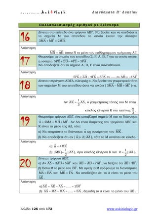 Ε π ι μ έ λ ε ι α : A s k 4 M a t h Δ ι αν ύ σ μ ατ α Β ′ Λ υ κ ε ί ο υ
Σελίδα 126 από 172 www.askisiologio.gr
Πολλαπλασιασμός αριθμού με διάνυσμα
16
Δίνεται στο επίπεδο ένα τρίγωνο ΑΒΓ. Να βρείτε και να σχεδιάσετε
τα σημεία Μ του επιπέδου τα οποία έχουν την ιδιότητα
3ΜΑ ΜΓ 2ΜΒ+ =
  
.
Απάντηση
ΜΝ ΑΒ=
 
όπου Ν το μέσο του ευθύγραμμου τμήματος ΑΓ.
17
Θεωρούμε τα σημεία του επιπέδου Σ, Ρ, Α, Β, Γ για τα οποία ισχύει
η ισότητα 5ΡΣ ΣΒ 4ΓΣ 5ΡΑ+ − =
   
.
Να αποδείξετε ότι τα σημεία Α, Β, Γ είναι συνευθειακά.
Απάντηση
5ΡΣ ΣΒ 4ΓΣ 5ΡΑ ..... ΑΒ 4ΑΓ+ − = ⇔ ⇔ = −
     
18
Δίνεται τετράγωνο ΑΒΓΔ, πλευράς α. Να βρείτε τον γεωμετρικό τόπο
των σημείων Μ του επιπέδου ώστε να ισχύει |3ΜΑ ΜΒ ΜΓ| α.− + =
  
Απάντηση
Αν
1
ΑΚ ΑΔ
3
=
 
, ο γεωμετρικός τόπος του Μ είναι
κύκλος κέντρου Κ και ακτίνας
α
3
.
19
Θεωρούμε τρίγωνο ΑΒΓ, ένα μεταβλητό σημείο Μ και το διάνυσμα
u 2ΜΑ ΜΒ ΜΓ= + +
   
. Αν ΑΔ είναι διάμεσος του τριγώνου ΑΒΓ και
Κ είναι το μέσο της ΑΔ, τότε:
α) Να εκφράσετε το διάνυσμα u

ως συνάρτηση του ΜΚ

.
β) Να αποδείξετε ότι αν |u| 2|ΑΔ|=
 
, τότε το Μ κινείται σε κύκλο.
Απάντηση
α) u 4ΜΚ=
 
β)
1
|ΜΚ| |ΑΔ|
2
=
 
, άρα κύκλος κέντρου Κ και
1
R |ΑΔ|
2
=

.
20
Δίνεται τρίγωνο ΑΒΓ.
α) Αν ΑΔ 3ΑΒ 5ΑΓ= +
  
και ΑΕ ΑΒ 7ΑΓ= +
  
, να δείξετε ότι ΔΕ ΒΓ./ /
 
β) Έστω Μ το μέσο του ΒΓ

. Με αρχή το Μ γράφουμε τα διανύσματα
ΜΔ ΒΑ=
 
και ΜΕ ΓΑ=
 
. Να αποδείξετε ότι το Α είναι το μέσο του
ΔΕ

.
Απάντηση
α)ΔΕ ΑΕ ΑΔ ..... 2ΒΓ= − = =
   
β) ΑΔ ΜΔ ΜΑ ..... ΕΑ= − = =
   
, δηλαδή το Α είναι το μέσο του ΔΕ

.
 