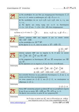 Δ ι αν ύ σ μ ατ α Β ′ Λ υ κ ε ί ο υ Ε π ι μ έ λ ε ι α : A s k 4 M a t h
www.askisiologio.gr Σελίδα 127 από 172
21
α) Να αποδείξετε ότι για δύο μη συγγραμμικά διανύσματα α

, β

και κ,λ ∈  ισχύει η ισοδυναμία κα λβ 0 κ λ+ = ⇔ =
  
.
β) Να αποδείξετε ότι αν 1 1 2 2x α y β x α y β+ = +
   
, τότε 1 2x x= και
1 2y y= .
γ) Να βρείτε για ποιες τιμές του x ∈  τα διανύσματα
( )u x 1 α β= − +
  
και ( )v 3x 2 α 2β= + −
  
είναι συγγραμμικά.
Απάντηση
α) Έστω κ,λ 0≠ τότε
λ
α β
κ
= −
 
… β) 1 2 1 2(χ χ )α (y y )β 0 ...− + − = ⇒
  
γ) x 0=
22
Δίνεται τρίγωνο ΑΒΓ και σημείο Δ για το οποίο ισχύει
ΒΔ 3ΑΓ 4ΑΒ= −
  
.
α) Να αποδείξετε ότι ΑΔ ΒΓ↑↑
 
.
β) Να βρείτε το x ∈  , ώστε να ισχύει x ΑΓ 3ΑΒ ΓΔ⋅ = +
  
.
Απάντηση
α) ΑΔ 3ΒΓ=
 
β) x 2=
23
Δίνεται τρίγωνο ΑΒΓ και τα σημεία Δ, Ε, Ζ ώστε να ισχύει
2
ΑΔ ΑΒ
3
=
 
,
4
ΑΖ ΑΓ
5
=
 
και ΓΕ ΒΓ=
 
.
α) Να εκφράσετε τα διανύσματα ΔΕ

και ΔΖ

συναρτήσει των ΑΒ

και ΑΓ

.
β) Να εξετάσετε αν τα σημεία Δ, Ε και Ζ είναι συνευθειακά.
Απάντηση
α)
5
ΔΕ 2ΑΓ ΑΒ
3
= −
  
,
4 2
ΔΖ ΑΓ ΑΒ
5 3
= −
  
β) 3ΔΕ 6ΑΓ 5ΑΒ,15ΔΖ 12ΑΓ 10ΑΒ ...= − = − =
     
24
Στο επίπεδο δίνονται τα μη μηδενικά διανύσματα α

, β

και γ

, τα
οποία ανά δυο είναι μη συγγραμμικά.
Αν είναι γνωστό ότι α β γ+ / /
  
και β γ α+ / /
  
, να υπολογίσετε το
άθροισμα α β γ+ +
  
.
Απάντηση
α β γ 0+ + =
  
25
Έστω ΑΒΓ ισοσκελές τρίγωνο με βάση ΒΓ και τα μεταβλητά σημεία
Κ και Ν για τα οποία ΑK λΑΒ=
 
και ΓΝ λΓΑ=
 
με λ ∈  .
Να βρείτε που κινείται το μέσο Μ του τμήματος ΚΝ.
Απάντηση
Αν Ρ είναι το μέσο του ΑΓ, τότε το Μ κινείται σε ευθεία
που διέρχεται από το Ρ και είναι παράλληλη στη ΒΓ.
 