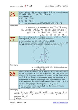 Ε π ι μ έ λ ε ι α : A s k 4 M a t h Δ ι αν ύ σ μ ατ α Β ′ Λ υ κ ε ί ο υ
Σελίδα 128 από 172 www.askisiologio.gr
26
Δίνεται τρίγωνο ΑΒΓ και τα σημεία Δ, Ε, Ζ για τα οποία ισχύει
ΑΖ λΖΒ=
 
, ΒΔ λΔΓ=
 
, και ΓΕ λΕΑ=
 
με λ -1≠ .
Να αποδείξετε ότι:
α) ΑΖ ΒΔ ΓΕ 0+ + =
   
.
β) ΑΔ ΒΕ ΓΖ 0+ + =
   
.
γ) Για κάθε σημείο Ο ισχύει ΟΑ ΟΒ ΟΓ ΟΔ ΟΕ ΟΖ+ + = + +
     
.
Απάντηση
α) Έχουμε Α, Ζ, Β συνευθειακά άρα ΑΖ κΑΒ=
 
, ομοίως
ΒΔ κΒΓ,ΓΕ κΑΓ= =
   
. Άρα ΑΖ ΒΔ ΓΕ κ(ΑΒ ΒΓ ΓΑ) 0+ + = + + =
      
.
β) ΑΔ ΒΕ ΓΖ ΑΒ ΒΔ ΒΓ ΓΕ ΓΑ ΑΖ ... 0+ + = + + + + + = =
         
γ) ΟΑ ΟΔ ΟΒ ΟΕ ΟΓ ΟΖ ...− + − + − =
     
27
Στον κύκλο κέντρου Ο του σχήματος οι χορδές ΑΒ και ΓΔ είναι
κάθετες και Κ, Λ είναι τα μέσα τους αντίστοιχα.
α) Να αποδείξετε ότι ΟΑ ΟΒ ΟΓ ΟΔ 2ΟΜ+ + + =
    
.
β) Αν επιπλέον γνωρίζετε ότι τα Ε και Ζ είναι μέσα των χορδών ΒΓ
και ΑΔ αντίστοιχα, να αποδείξετε ότι το ΟΕΜΖ είναι παρ/μο.
Απάντηση
α) ...2ΟΚ 2ΟΛ 2ΟΜ+ =
  
διότι ΟΚΜΛ ορθογώνιο.
β) Αρκεί ΟΖ ΕΜ=
 
28
Δίνεται τετράπλευρο ΑΒΓΔ και τα σημεία Κ και Λ των πλευρών του
ΑΒ και ΓΔ αντίστοιχα ώστε ΑΚ 2ΚΒ= και ΓΛ 2ΛΔ= . Έστω Ε το
μέσο του ΑΓ, Ζ το μέσο του ΒΔ και Σ το μέσο του ΚΛ. Έστω ακόμα
ότι α

, β

, γ

και δ

είναι τα διανύσματα θέσης των σημείων Α, Β, Γ,
Δ αντίστοιχα με σημείο αναφοράς τυχαίο σημείο Ο του χώρου.
α) Να εκφράσετε τις διανυσματικές ακτίνες των σημείων Κ, Λ, Ε, Ζ
και Σ ως συνάρτηση των διανυσμάτων α

, β

, γ

και δ

.
β) Να αποδείξετε ότι τα σημεία Ε, Σ και Ζ είναι συνευθειακά.
γ) Να αποδείξετε ότι ΕΣ 2ΣΖ= .
Απάντηση
α)
2β α 2δ γ 2β α 2δ γ α γ β δ
ΟΚ ,ΟΛ ,ΟΣ ,ΟΕ ,ΟΖ
3 3 3 2 2
+ + + + + + +
= = = = =
           
    
β) Πρέπει ΕΣ //ΣΖ
 
γ) Από (β).
 